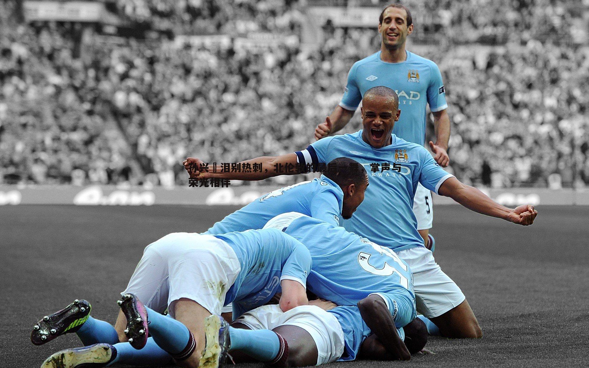 孙兴慜泪别热刺，北伦敦的最后一舞，掌声与荣光相伴