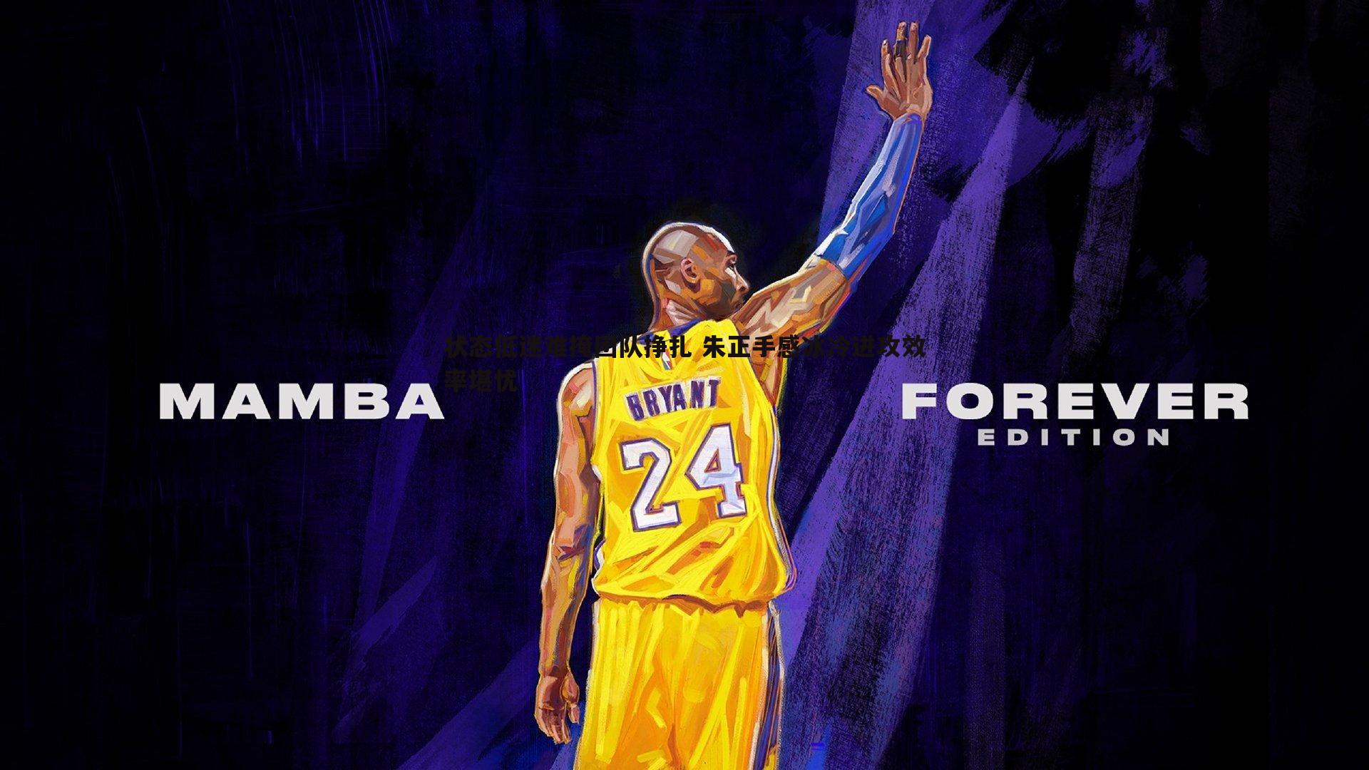 状态低迷难掩团队挣扎 朱正手感冰冷进攻效率堪忧